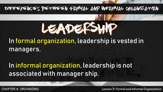 Differences between Formal and Informal Organization
In formal organization, leadership is vested in
managers.
In informal organization, leadership is not
associated with manager ship.
 