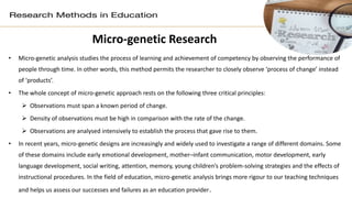 Micro-genetic Research
• Micro-genetic analysis studies the process of learning and achievement of competency by observing the performance of
people through time. In other words, this method permits the researcher to closely observe ‘process of change’ instead
of ‘products’.
• The whole concept of micro-genetic approach rests on the following three critical principles:
 Observations must span a known period of change.
 Density of observations must be high in comparison with the rate of the change.
 Observations are analysed intensively to establish the process that gave rise to them.
• In recent years, micro-genetic designs are increasingly and widely used to investigate a range of different domains. Some
of these domains include early emotional development, mother–infant communication, motor development, early
language development, social writing, attention, memory, young children’s problem-solving strategies and the effects of
instructional procedures. In the field of education, micro-genetic analysis brings more rigour to our teaching techniques
and helps us assess our successes and failures as an education provider.
 