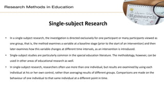 Single-subject Research
• In a single-subject research, the investigation is directed exclusively for one participant or many participants viewed as
one group, that is, the method examines a variable at a baseline stage (prior to the start of an intervention) and then
later examines how this variable changes at different time intervals, as an intervention is introduced.
• Single-subject studies are particularly common in the special education literature. The methodology, however, can be
used in other areas of educational research as well.
• In single-subject research, researchers often use more than one individual, but results are examined by using each
individual at his or her own control, rather than averaging results of different groups. Comparisons are made on the
behaviour of one individual to that same individual at a different point in time.
 