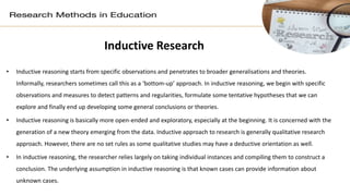 Inductive Research
• Inductive reasoning starts from specific observations and penetrates to broader generalisations and theories.
Informally, researchers sometimes call this as a ‘bottom-up’ approach. In inductive reasoning, we begin with specific
observations and measures to detect patterns and regularities, formulate some tentative hypotheses that we can
explore and finally end up developing some general conclusions or theories.
• Inductive reasoning is basically more open-ended and exploratory, especially at the beginning. It is concerned with the
generation of a new theory emerging from the data. Inductive approach to research is generally qualitative research
approach. However, there are no set rules as some qualitative studies may have a deductive orientation as well.
• In inductive reasoning, the researcher relies largely on taking individual instances and compiling them to construct a
conclusion. The underlying assumption in inductive reasoning is that known cases can provide information about
unknown cases.
 