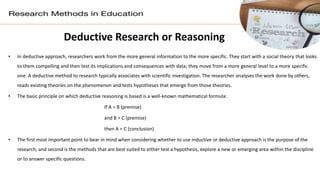 Deductive Research or Reasoning
• In deductive approach, researchers work from the more general information to the more specific. They start with a social theory that looks
to them compelling and then test its implications and consequences with data; they move from a more general level to a more specific
one. A deductive method to research typically associates with scientific investigation. The researcher analyses the work done by others,
reads existing theories on the phenomenon and tests hypotheses that emerge from those theories.
• The basic principle on which deductive reasoning is based is a well-known mathematical formula:
If A = B (premise)
and B = C (premise)
then A = C (conclusion)
• The first most important point to bear in mind when considering whether to use inductive or deductive approach is the purpose of the
research, and second is the methods that are best suited to either test a hypothesis, explore a new or emerging area within the discipline
or to answer specific questions.
 