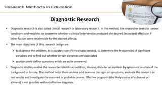 Diagnostic Research
• Diagnostic research is also called clinical research or laboratory research. In this method, the researcher seeks to control
conditions and variables to determine whether a clinical intervention produced the desired (expected) effects or if
other factors were responsible for the desired effects.
• The main objectives of this research design are:
 to diagnose the problem, to accurately specify the characteristics, to determine the frequencies of significant
variables and to find out whether certain variances are associated
 to objectively define questions which are to be answered
• Diagnostic studies enable the researcher identify a condition, disease, disorder or problem by systematic analysis of the
background or history. The method helps them analyse and examine the signs or symptoms, evaluate the research or
test results and investigate the assumed or probable causes. Effective prognosis (the likely course of a disease or
ailment) is not possible without effective diagnosis.
 