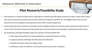 Pilot Research/Feasibility Study
• Pilot research is a research project that is conducted on a limited scale that allows researchers to get a clearer idea of what
they want to know and how best they can find it without the expense and effort of a full-fledged study. They are used
primarily to try out (validate) survey questions and to refine research hypotheses.
• A pilot study may also be viewed as a feasibility study. Feasibility studies are extremely useful and practical when there is
concern that a full-scale study may not be possible due to concerns about cost, procedures, personnel and other issues.
• By conducting a thorough feasibility study, the researcher will be provided with:
 clear supporting evidence for recommendations to assist with decision-making
 a signpost towards challenges that will need to be addressed
 valuable information about the target market
 a definitive answer on whether or not to pursue the business idea in question
 
