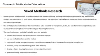 Mixed Methods Research
• Researchers use mixed methods to conduct research that involves collecting, analysing and integrating quantitative (e.g., experiments,
surveys) and qualitative (e.g., focus groups, interviews) research. The approach is useful when the researcher aims to integrate qualitative
and quantitative methods.
• One of the typical characteristics of the mixed method is the possibility of triangulation, that is, the use of several means (methods, data
sources and researches) to examine and investigate the same phenomenon.
• The mixed methods are particularly suitable when one wants to:
 validate or corroborate the results obtained from other methods
 use one method to inform another method
 continuously look at a research question from different angles and clarify findings and/or potential contradictions
 elaborate, clarify or build on findings from other methods
 develop a theory about a phenomenon of interest and then test it
 generalise findings from qualitative research
 