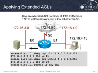 Applying Extended ACLs

                                   Use an extended ACL to block all FTP traffic from
                                   172.16.4.0/24 network, but allow all other traffic.




                                                     r1

                access-list 101 deny tcp 172.16.4.0 0.0.0.255
                172.16.3.0 0.0.0.255 eq 21
                access-list 101 deny tcp 172.16.4.0 0.0.0.255
                172.16.3.0 0.0.0.255 eq 20
                access-list 101 permit ip any any

© 2009 Cisco Learning Institute.                                                         14
 