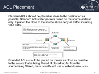 ACL Placement
          Standard ACLs should be placed as close to the destination as
          possible. Standard ACLs filter packets based on the source address
          only. If placed too close to the source, it can deny all traffic, including
          valid traffic.




          Extended ACLs should be placed on routers as close as possible
          to the source that is being filtered. If placed too far from the
          source being filtered, there is inefficient use of network resources.

© 2009 Cisco Learning Institute.                                                        17
 