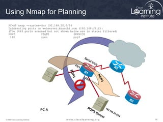 Using Nmap for Planning
   PC-A$ nmap --system-dns 192.168.20.0/24
   Interesting ports on webserver.branch1.com (192.168.20.2):
   (The 1669 ports scanned but not shown below are in state: filtered)
   PORT                STATE               SERVICE
    110                open                pop3




                                                         Se
                                                            ria
                                                                l   0/ 0
                                                 F0                        /0
                                                    /1                                          R2
                                                         R1
                                          PO
                                             P




                                                                                PO
                                                         F0
                                           3

                                                            /0




                                                                                  3P                      R3

                                                            PO                          19
                                   PC A                             P3                    2.1
                                                                                             68
                                                                           Se                  .20
                                                                                 rve              .2/
                                                                                                     24
                                                                                    r
© 2009 Cisco Learning Institute.                                                                               18
 