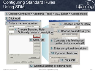 Configuring Standard Rules
Using SDM
    1. Choose Configure > Additional Tasks > ACL Editor > Access Rules
     2. Click Add
     3. Enter a name or number                                   6. Choose Permit or Deny

                          4. Choose Standard Rule
                             Optionally, enter a description    7. Choose an address type


                                       5. Click Add       8. Complete this field based
                                                             on the choice made in #7
                                                          9. Enter an optional description
                                                          10. Optional checkbox

                                                                  11. Click OK

                                       12. Continue adding or editing rules
© 2009 Cisco Learning Institute.                                                             21
 
