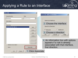Applying a Rule to an Interface




                                                    2. Choose the interface



                                                    3. Choose a direction


                                                    4. An information box with options
                                                      appears if a rule is already
                                                      associated with that interface,
                                                      that direction.
                                   1. Click Associate

© 2009 Cisco Learning Institute.                                                    22
 