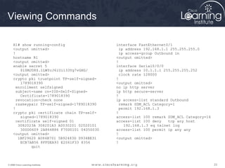 Viewing Commands

     R1# show running-config                   interface FastEthernet0/1
     <output omitted>                            ip address 192.168.1.1 255.255.255.0
     !                                           ip access-group Outbound in
     hostname R1                               <output omitted>
     <output omitted>                          !
     enable secret 5                           interface Serial0/0/0
         $1$MJD8$.1LWYcJ6iUi133Yg7vGHG/          ip address 10.1.1.1 255.255.255.252
     <output omitted>                            clock rate 128000
     crypto pki trustpoint TP-self-signed-     !
         1789018390                            <output omitted>
       enrollment selfsigned                   no ip http server
       subject-name cn=IOS-Self-Signed-        ip http secure-server
         Certificate-1789018390                !
       revocation-check none                   ip access-list standard Outbound
       rsakeypair TP-self-signed-1789018390      remark SDM_ACL Category=1
     !                                           permit 192.168.1.3
     crypto pki certificate chain TP-self-     !
         signed-1789018390                     access-list 100 remark SDM_ACL Category=16
       certificate self-signed 01              access-list 100 deny    tcp any host
        3082023A 308201A3 A0030201 02020101        192.168.1.3 eq telnet log
         300D0609 2A864886 F70D0101 04050030   access-list 100 permit ip any any
     <output omitted>                          !
        1BF29620 A084B701 5B92483D D934BE31    <output omitted>
         ECB7AB56 8FFDEA93 E2061F33 8356       !
              quit



© 2009 Cisco Learning Institute.                                                            23
 