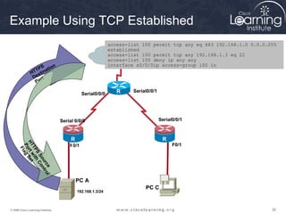 Example Using TCP Established
                                                             access-list 100 permit tcp any eq 443 192.168.1.0 0.0.0.255
                                                             established
                                                             access-list 100 permit tcp any 192.168.1.3 eq 22
                                                             access-list 100 deny ip any any
                    S on                                     interface s0/0/0ip access-group 100 in
                 TP nati
               HT sti
                De rt
                 Po

                                              Serial0/0/0       R    Serial0/0/1
                                                                2



                                   Serial 0/0/0                                    Serial0/0/1



                                       R                                            R
      HT rt Set




                                       1
                                       F0/1                                         3    F0/1
       Po ag
        TP w it
         Fl


            S hC
             So o
                ur ntr
                  ce ol




                                        R
                                        1
                                            PC A
                                                                          PC C
                                            192.168.1.3/24



© 2009 Cisco Learning Institute.                                                                                      26
 