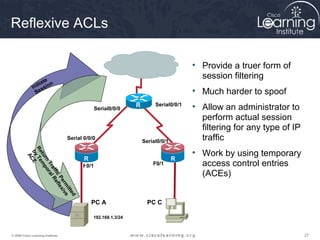 Reflexive ACLs

                                                                                      • Provide a truer form of
                       e
                                                                                        session filtering
                   ia t n
              I nit ssio
                 Se                                                                   • Much harder to spoof
                                                Serial0/0/0
                                                               R        Serial0/0/1
                                                                                      • Allow an administrator to
                                                               2
                                                                                        perform actual session
                                                                                        filtering for any type of IP
                                   Serial 0/0/0
                                                                   Serial0/0/1          traffic
                                                                                      • Work by using temporary
          Re Te
           by CE
            tu mp
             A




                                         R                                       R
              rn o




                                         1                             F0/1      3      access control entries
                Tr ral




                                         F0/1
                  af R




                                                                                        (ACEs)
                    fic ef
                       Pe lex
                         rm ive




                                          R
                            itt
                                ed




                                          1
                                              PC A                   PC C

                                              192.168.1.3/24



© 2009 Cisco Learning Institute.                                                                                       27
 