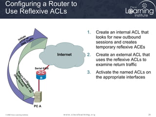 Configuring a Router to
Use Reflexive ACLs

                                                                               1.   Create an internal ACL that
                           e
                       ia t r
                    nit TP o affic
                                                                                    looks for new outbound
                  I          r
                     HT S T
                      D N                                                           sessions and creates
                                                                                    temporary reflexive ACEs
                                                             R   Serial0/0/1
                                               Serial0/
                                               0/0
                                                          Internet
                                                             2                 2.   Create an external ACL that
                                                                                    uses the reflexive ACLs to
                                                                                    examine return traffic
                                     Serial 0/0/0
                                                                               3.   Activate the named ACLs on
          Re affi r De
           Tr the
            t u c P ni




                                                                                    the appropriate interfaces
              O


               rn e ed




                                         R
                 HT r m




                                         1
                    TP itte
                       an d –
                          d Al
                            DN l
                              S




                                     PC A

© 2009 Cisco Learning Institute.                                                                              28
 