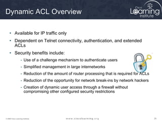 Dynamic ACL Overview

     • Available for IP traffic only
     • Dependent on Telnet connectivity, authentication, and extended
       ACLs
     • Security benefits include:
                    - Use of a challenge mechanism to authenticate users
                    - Simplified management in large internetworks
                    - Reduction of the amount of router processing that is required for ACLs
                    - Reduction of the opportunity for network break-ins by network hackers
                    - Creation of dynamic user access through a firewall without
                      compromising other configured security restrictions




© 2009 Cisco Learning Institute.                                                               29
 