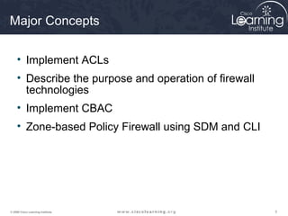 Major Concepts

     • Implement ACLs
     • Describe the purpose and operation of firewall
       technologies
     • Implement CBAC
     • Zone-based Policy Firewall using SDM and CLI




© 2009 Cisco Learning Institute.                        3
 