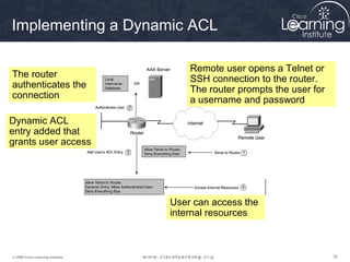 Implementing a Dynamic ACL

                                       Remote user opens a Telnet or
The router                             SSH connection to the router.
authenticates the                      The router prompts the user for
connection                             a username and password

Dynamic ACL
entry added that
grants user access




                                   User can access the
                                   internal resources



© 2009 Cisco Learning Institute.                                         30
 
