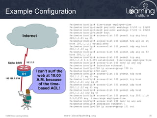 Example Configuration
                                                           Perimeter(config)# time-range employee-time
                                                           Perimeter(config-time)# periodic weekdays 12:00 to 13:00
                                                           Perimeter(config-time)# periodic weekdays 17:00 to 19:00
                                                           Perimeter(config-time)# exit
                          R2              Serial0/0/1
                       Internet                            Perimeter(config)# access-list 100 permit tcp any host
                                                           200.1.1.11 eq 25
                                                           Perimeter(config)# access-list 100 permit tcp any eq 25
                                                           host 200.1.1.11 established
                                                           Perimeter(config)# access-list 100 permit udp any host
                                                           200.1.1.12 eq 53
                                                           Perimeter(config)# access-list 100 permit udp any eq 53
                                                           host 200.1.1.12
                                                           Perimeter(config)# access-list 100 permit tcp any
                                                           200.1.1.0 0.0.0.255 established time-range employee-time
   Serial 0/0/0              10.1.1.1                      Perimeter(config)# access-list 100 deny ip any any
                                                           Perimeter(config)# interface ethernet 1
                                                           Perimeter(config-if)# ip access-group 100 in
                                        I can’t surf the   Perimeter(config-if)# exit
                       R1                                  Perimeter(config)# access-list 101 permit tcp host
                                          web at 10:00     200.1.1.11 eq 25 any
192.168.1.0/24
                                         A.M. because      Perimeter(config)# access-list 101 permit tcp host
                                                           200.1.1.11 any eq 25
                                          of the time-     Perimeter(config)# access-list 101 permit udp host
                                          based ACL!       200.1.1.12 eq 53 any
                                                           Perimeter(config)# access-list 101 permit udp host
                                                           200.1.1.12 any eq 53
                                                           Perimeter(config)# access-list 101 permit tcp 200.1.1.0
                                                           0.0.0.255 any time-range employee-time
                                                           Perimeter(config)# access-list 100 deny ip any any
                                                           Perimeter(config)# interface ethernet 1
                                                           Perimeter(config-if)# ip access-group 101 out


© 2009 Cisco Learning Institute.                                                                                 35
 