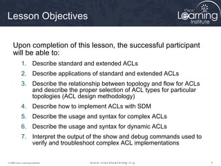 Lesson Objectives

     Upon completion of this lesson, the successful participant
     will be able to:
             1. Describe standard and extended ACLs
             2. Describe applications of standard and extended ACLs
             3. Describe the relationship between topology and flow for ACLs
                and describe the proper selection of ACL types for particular
                topologies (ACL design methodology)
             4. Describe how to implement ACLs with SDM
             5. Describe the usage and syntax for complex ACLs
             6. Describe the usage and syntax for dynamic ACLs
             7. Interpret the output of the show and debug commands used to
                verify and troubleshoot complex ACL implementations


© 2009 Cisco Learning Institute.                                                4
 