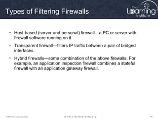 Types of Filtering Firewalls

     • Host-based (server and personal) firewall—a PC or server with
       firewall software running on it.
     • Transparent firewall—filters IP traffic between a pair of bridged
       interfaces.
     • Hybrid firewalls—some combination of the above firewalls. For
       example, an application inspection firewall combines a stateful
       firewall with an application gateway firewall.




© 2009 Cisco Learning Institute.                                           46
 