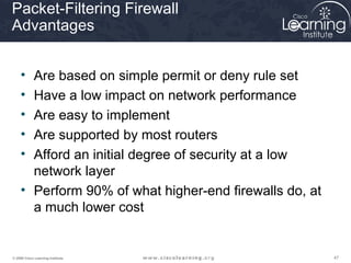 Packet-Filtering Firewall
Advantages


     • Are based on simple permit or deny rule set
     • Have a low impact on network performance
     • Are easy to implement
     • Are supported by most routers
     • Afford an initial degree of security at a low
       network layer
     • Perform 90% of what higher-end firewalls do, at
       a much lower cost


© 2009 Cisco Learning Institute.                         47
 