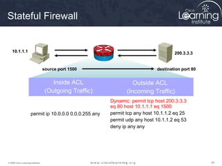 Stateful Firewall


    10.1.1.1                                                                         200.3.3.3


                                   source port 1500                          destination port 80


                                       Inside ACL                  Outside ACL
                                    (Outgoing Traffic)          (Incoming Traffic)
                                                         Dynamic: permit tcp host 200.3.3.3
                                                         eq 80 host 10.1.1.1 eq 1500
                      permit ip 10.0.0.0 0.0.0.255 any   permit tcp any host 10.1.1.2 eq 25
                                                         permit udp any host 10.1.1.2 eq 53
                                                         deny ip any any




© 2009 Cisco Learning Institute.                                                                   49
 