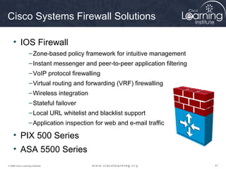 Cisco Systems Firewall Solutions

     • IOS Firewall
                    – Zone-based policy framework for intuitive management
                    – Instant messenger and peer-to-peer application filtering
                    – VoIP protocol firewalling
                    – Virtual routing and forwarding (VRF) firewalling
                    – Wireless integration
                    – Stateful failover
                    – Local URL whitelist and blacklist support
                    – Application inspection for web and e-mail traffic

     • PIX 500 Series
     • ASA 5500 Series
© 2009 Cisco Learning Institute.                                                 51
 