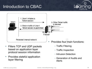 Introduction to CBAC




                                       • Provides four main functions:
     • Filters TCP and UDP packets          - Traffic Filtering
       based on application layer           - Traffic Inspection
       protocol session information
                                            - Intrusion Detection
     • Provides stateful application
                                            - Generation of Audits and
       layer filtering                        Alerts

© 2009 Cisco Learning Institute.                                         56
 