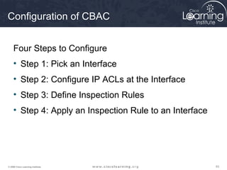 Configuration of CBAC


     Four Steps to Configure
     • Step 1: Pick an Interface
     • Step 2: Configure IP ACLs at the Interface
     • Step 3: Define Inspection Rules
     • Step 4: Apply an Inspection Rule to an Interface




© 2009 Cisco Learning Institute.                          63
 