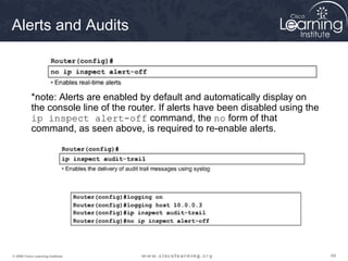 Alerts and Audits



           *note: Alerts are enabled by default and automatically display on
           the console line of the router. If alerts have been disabled using the
           ip inspect alert-off command, the no form of that
           command, as seen above, is required to re-enable alerts.




© 2009 Cisco Learning Institute.                                                    69
 