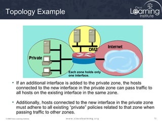 Topology Example




                                     Each zone holds only
                                     one interface.

        • If an additional interface is added to the private zone, the hosts
          connected to the new interface in the private zone can pass traffic to
          all hosts on the existing interface in the same zone.

        • Additionally, hosts connected to the new interface in the private zone
          must adhere to all existing “private” policies related to that zone when
          passing traffic to other zones.
© 2009 Cisco Learning Institute.                                                   72
 