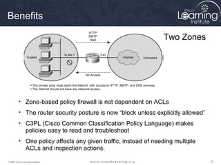 Benefits

                                                                Two Zones




          • Zone-based policy firewall is not dependent on ACLs
          • The router security posture is now “block unless explicitly allowed”
          • C3PL (Cisco Common Classification Policy Language) makes
            policies easy to read and troubleshoot
          • One policy affects any given traffic, instead of needing multiple
            ACLs and inspection actions.

© 2009 Cisco Learning Institute.                                                   73
 