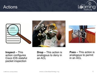 Actions




    Inspect – This                 Drop – This action is   Pass – This action is
    action configures              analogous to deny in    analogous to permit
    Cisco IOS stateful             an ACL                  in an ACL
    packet inspection


© 2009 Cisco Learning Institute.                                              77
 