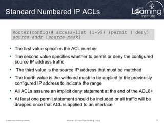 Standard Numbered IP ACLs

         Router(config)# access-list {1-99} {permit | deny}
         source-addr [source-mask]

     • The first value specifies the ACL number
     • The second value specifies whether to permit or deny the configured
       source IP address traffic
     •       The third value is the source IP address that must be matched
     • The fourth value is the wildcard mask to be applied to the previously
       configured IP address to indicate the range
     • All ACLs assume an implicit deny statement at the end of the ACL6+
     • At least one permit statement should be included or all traffic will be
       dropped once that ACL is applied to an interface


© 2009 Cisco Learning Institute.                                                 8
 