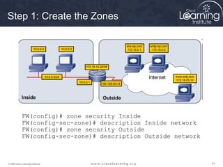 Step 1: Create the Zones




             FW(config)# zone security Inside
             FW(config-sec-zone)# description Inside network
             FW(config)# zone security Outside
             FW(config-sec-zone)# description Outside network



© 2009 Cisco Learning Institute.                                81
 