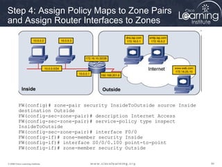Step 4: Assign Policy Maps to Zone Pairs
and Assign Router Interfaces to Zones




          FW(config)# zone-pair security InsideToOutside source Inside
          destination Outside
          FW(config-sec-zone-pair)# description Internet Access
          FW(config-sec-zone-pair)# service-policy type inspect
          InsideToOutside
          FW(config-sec-zone-pair)# interface F0/0
          FW(config-if)# zone-member security Inside
          FW(config-if)# interface S0/0/0.100 point-to-point
          FW(config-if)# zone-member security Outside


© 2009 Cisco Learning Institute.                                         84
 