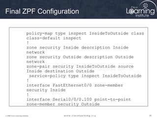Final ZPF Configuration

                             policy-map type inspect InsideToOutside class
                             class-default inspect
                             !
                             zone security Inside description Inside
                             network
                             zone security Outside description Outside
                             network
                             zone-pair security InsideToOutside source
                             Inside destination Outside
                               service-policy type inspect InsideToOutside
                             !
                             interface FastEthernet0/0 zone-member
                             security Inside
                             !
                             interface Serial0/0/0.100 point-to-point
                             zone-member security Outside

© 2009 Cisco Learning Institute.                                             85
 