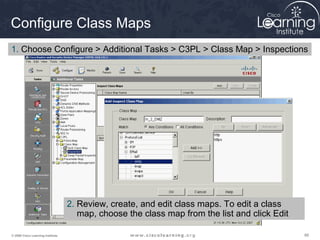 Configure Class Maps
1. Choose Configure > Additional Tasks > C3PL > Class Map > Inspections




                                   2. Review, create, and edit class maps. To edit a class
                                      map, choose the class map from the list and click Edit

© 2009 Cisco Learning Institute.                                                               88
 