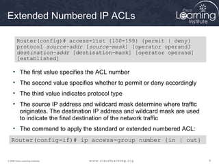 Extended Numbered IP ACLs

        Router(config)# access-list {100-199} {permit | deny}
        protocol source-addr [source-mask] [operator operand]
        destination-addr [destination-mask] [operator operand]
        [established]

     • The first value specifies the ACL number
     • The second value specifies whether to permit or deny accordingly
     • The third value indicates protocol type
     • The source IP address and wildcard mask determine where traffic
       originates. The destination IP address and wildcard mask are used
       to indicate the final destination of the network traffic
     • The command to apply the standard or extended numbered ACL:
   Router(config-if)# ip access-group number {in | out}


© 2009 Cisco Learning Institute.                                           9
 