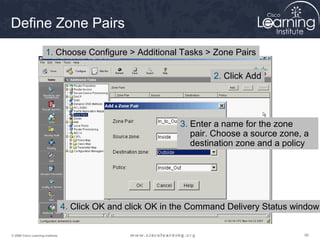 Define Zone Pairs
                       1. Choose Configure > Additional Tasks > Zone Pairs

                                                                       2. Click Add




                                                               3. Enter a name for the zone
                                                                  pair. Choose a source zone, a
                                                                  destination zone and a policy




                                   4. Click OK and click OK in the Command Delivery Status window


© 2009 Cisco Learning Institute.                                                             90
 