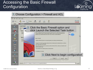 Accessing the Basic Firewall
Configuration
                      1. Choose Configuration > Firewall and ACL




                                   2. Click the Basic Firewall option and
                                      click Launch the Selected Task button




                                               3. Click Next to begin configuration




© 2009 Cisco Learning Institute.                                                      91
 