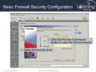 Basic Firewall Security Configuration




                                                           2. Click the Preview Commands
                                                              Button to view the IOS commands

                                   1. Select the security level




© 2009 Cisco Learning Institute.                                                            93
 