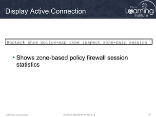 Display Active Connection



 Router# show policy-map type inspect zone-pair session


         • Shows zone-based policy firewall session
           statistics




© 2009 Cisco Learning Institute.                          98
 