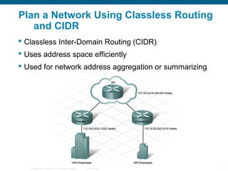 Plan a Network Using Classless Routing
   and CIDR
 Classless Inter-Domain Routing (CIDR)
 Uses address space efficiently
 Used for network address aggregation or summarizing




   © 2006 Cisco Systems, Inc. All rights reserved.   Cisco Public   13
 