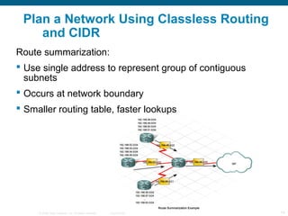 Plan a Network Using Classless Routing
    and CIDR
Route summarization:
 Use single address to represent group of contiguous
  subnets
 Occurs at network boundary
 Smaller routing table, faster lookups




     © 2006 Cisco Systems, Inc. All rights reserved.   Cisco Public   14
 