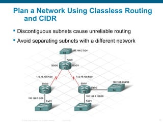 Plan a Network Using Classless Routing
   and CIDR
 Discontiguous subnets cause unreliable routing
 Avoid separating subnets with a different network




   © 2006 Cisco Systems, Inc. All rights reserved.   Cisco Public   15
 