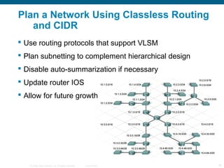 Plan a Network Using Classless Routing
   and CIDR
 Use routing protocols that support VLSM
 Plan subnetting to complement hierarchical design
 Disable auto-summarization if necessary
 Update router IOS
 Allow for future growth




   © 2006 Cisco Systems, Inc. All rights reserved.   Cisco Public   16
 