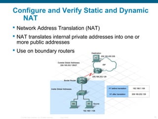 Configure and Verify Static and Dynamic
  NAT
 Network Address Translation (NAT)
 NAT translates internal private addresses into one or
  more public addresses
 Use on boundary routers




   © 2006 Cisco Systems, Inc. All rights reserved.   Cisco Public   18
 
