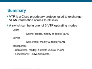 © 2006 Cisco Systems, Inc. All rights reserved. Cisco Public 12
Summary
 VTP is a Cisco proprietary protocol used to exchange
VLAN information across trunk links.
 A switch can be in one of 3 VTP operating modes
Client
Cannot create, modify or delete VLAN
Server
Can create, modify & delete VLAN
Transparent
Can create, modify, & delete LOCAL VLAN
Forwards VTP advertisements.
 