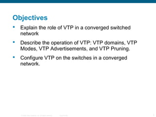 © 2006 Cisco Systems, Inc. All rights reserved. Cisco Public 2
Objectives
 Explain the role of VTP in a converged switched
network
 Describe the operation of VTP: VTP domains, VTP
Modes, VTP Advertisements, and VTP Pruning.
 Configure VTP on the switches in a converged
network.
 