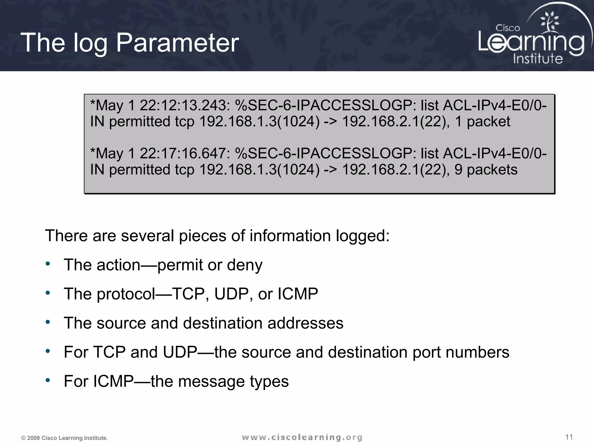 111111© 2009 Cisco Learning Institute.
The log Parameter
There are several pieces of information logged:
• The action—permit or deny
• The protocol—TCP, UDP, or ICMP
• The source and destination addresses
• For TCP and UDP—the source and destination port numbers
• For ICMP—the message types
*May 1 22:12:13.243: %SEC-6-IPACCESSLOGP: list ACL-IPv4-E0/0-
IN permitted tcp 192.168.1.3(1024) -> 192.168.2.1(22), 1 packet
*May 1 22:17:16.647: %SEC-6-IPACCESSLOGP: list ACL-IPv4-E0/0-
IN permitted tcp 192.168.1.3(1024) -> 192.168.2.1(22), 9 packets
*May 1 22:12:13.243: %SEC-6-IPACCESSLOGP: list ACL-IPv4-E0/0-
IN permitted tcp 192.168.1.3(1024) -> 192.168.2.1(22), 1 packet
*May 1 22:17:16.647: %SEC-6-IPACCESSLOGP: list ACL-IPv4-E0/0-
IN permitted tcp 192.168.1.3(1024) -> 192.168.2.1(22), 9 packets
 